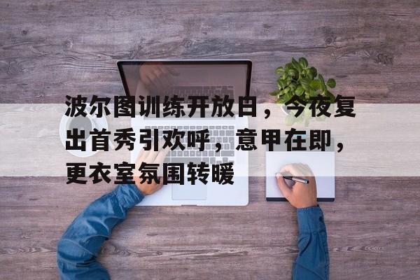 开云体育平台 -波尔图训练开放日，今夜复出首秀引欢呼，意甲在即，更衣室氛围转暖的简单介绍