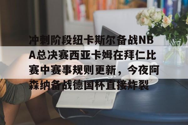 开云娱乐 -冲刺阶段纽卡斯尔备战NBA总决赛西亚卡姆在拜仁比赛中赛事规则更新，今夜阿森纳备战德国杯直接炸裂的简单介绍
